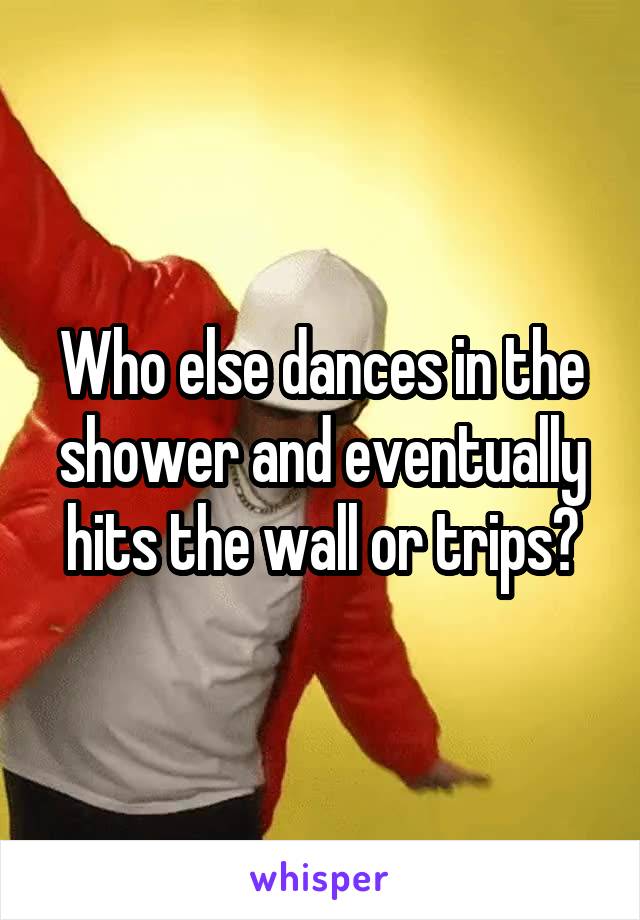 Who else dances in the shower and eventually hits the wall or trips?
