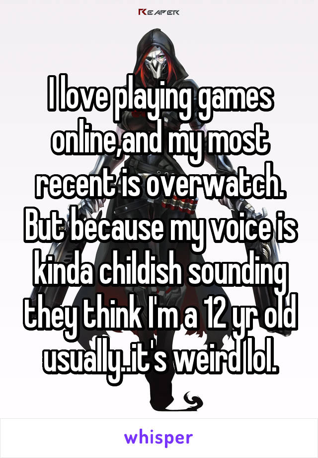 I love playing games online,and my most recent is overwatch. But because my voice is kinda childish sounding they think I'm a 12 yr old usually..it's weird lol.