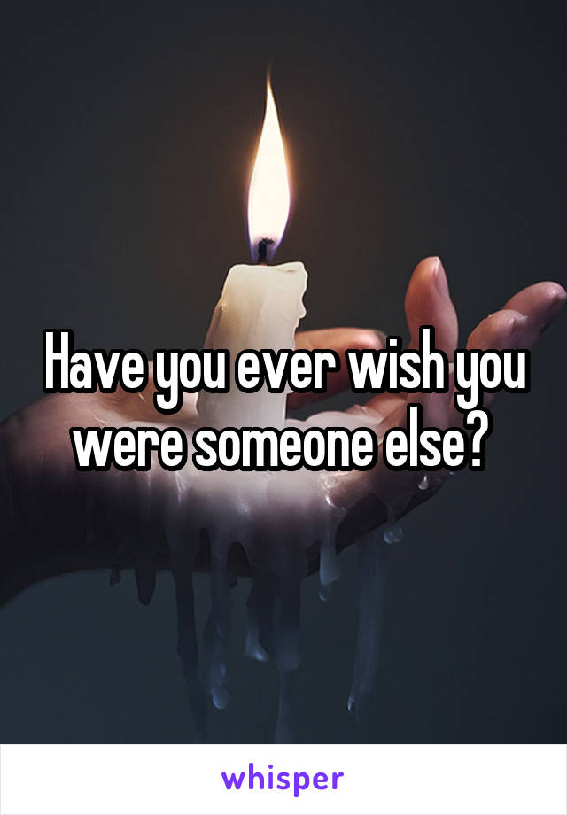 Have you ever wish you were someone else? 