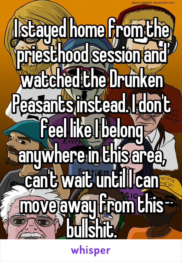 I stayed home from the priesthood session and watched the Drunken Peasants instead. I don't feel like I belong anywhere in this area, can't wait until I can move away from this bullshit.