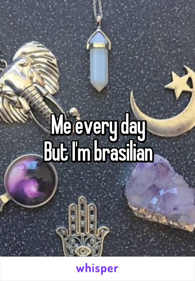 Me every day
But I'm brasilian