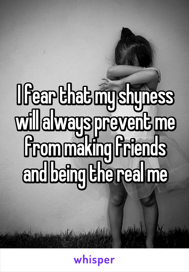 I fear that my shyness will always prevent me from making friends and being the real me