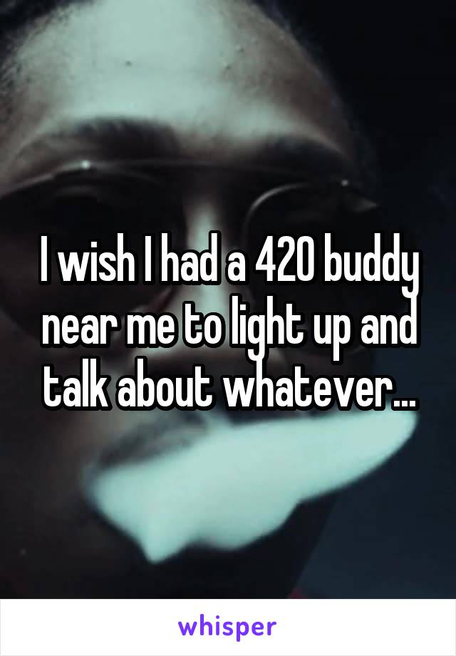 I wish I had a 420 buddy near me to light up and talk about whatever...
