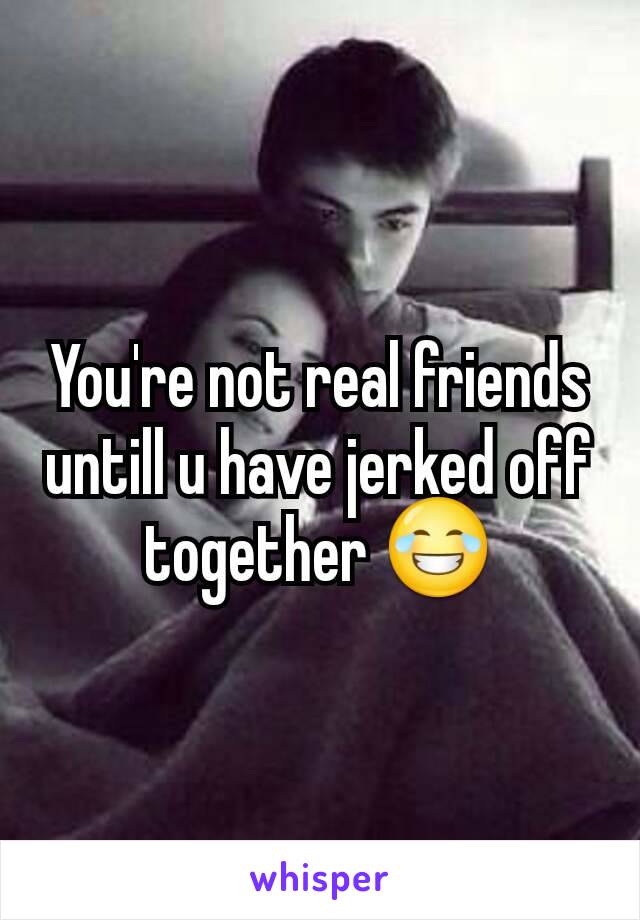 You're not real friends untill u have jerked off together 😂