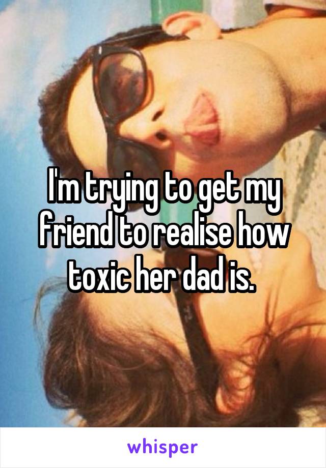 I'm trying to get my friend to realise how toxic her dad is. 
