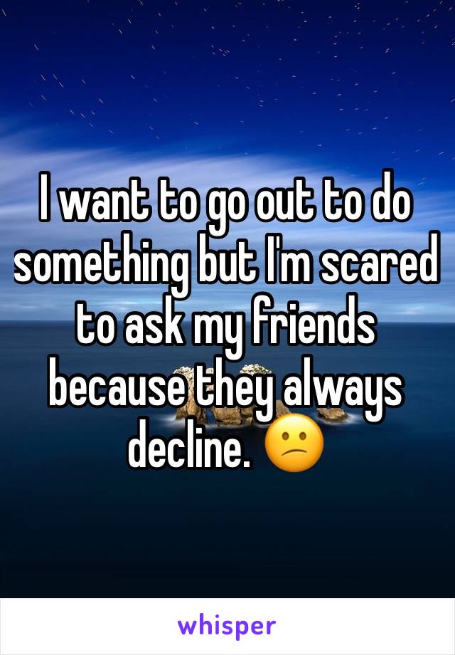 I want to go out to do something but I'm scared to ask my friends because they always decline. 😕