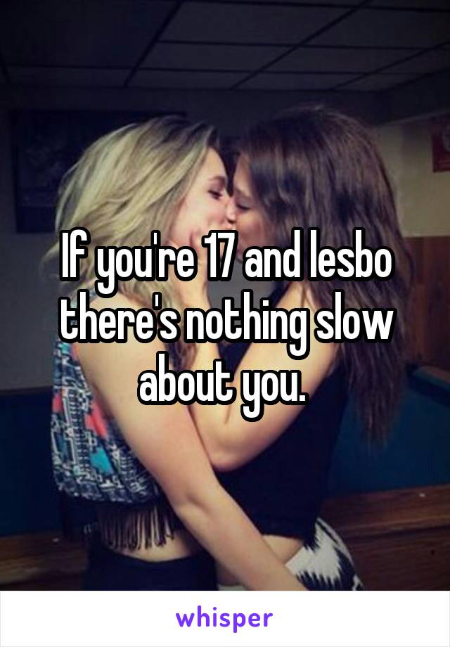 If you're 17 and lesbo there's nothing slow about you. 