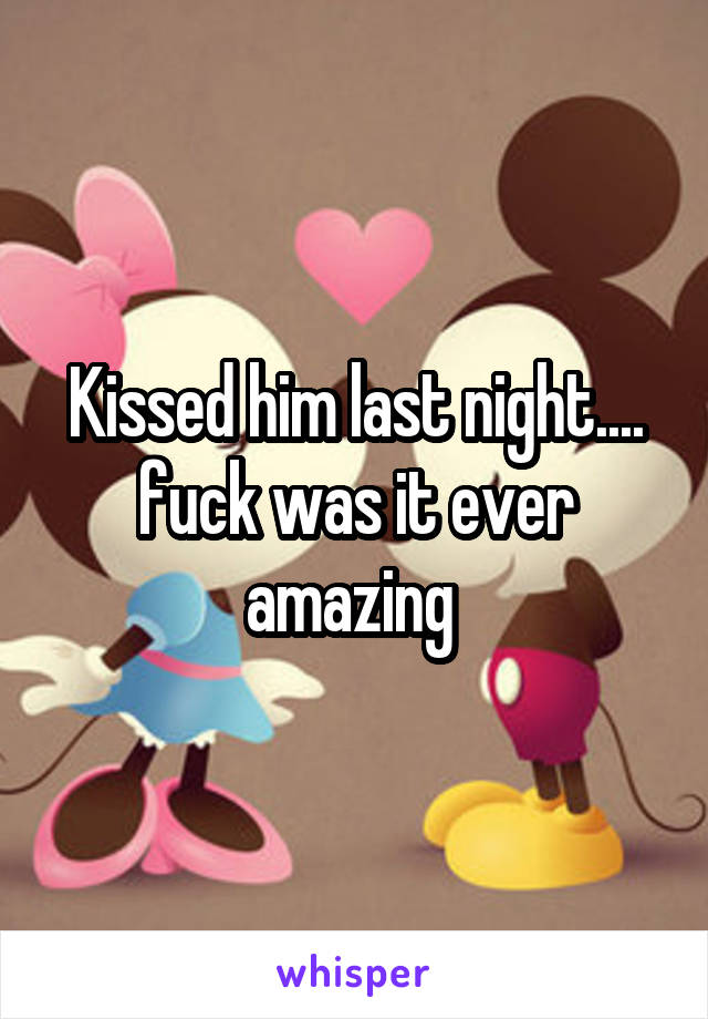 Kissed him last night.... fuck was it ever amazing 