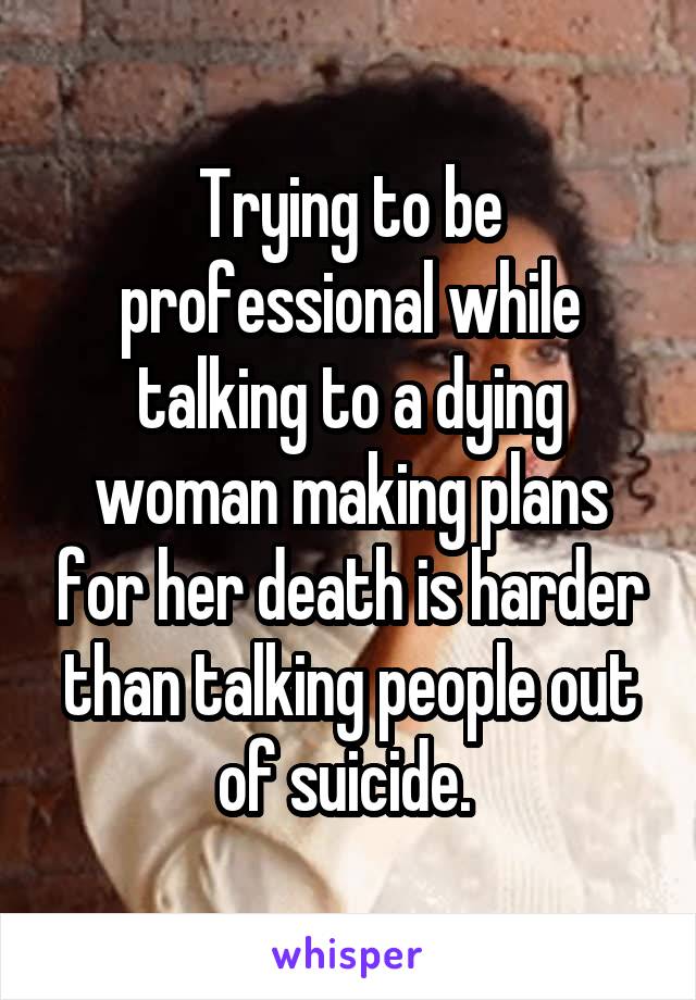 Trying to be professional while talking to a dying woman making plans for her death is harder than talking people out of suicide. 
