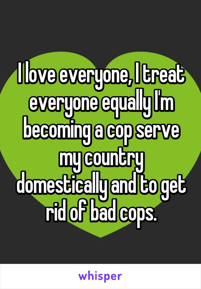 I love everyone, I treat everyone equally I'm becoming a cop serve my country domestically and to get rid of bad cops.