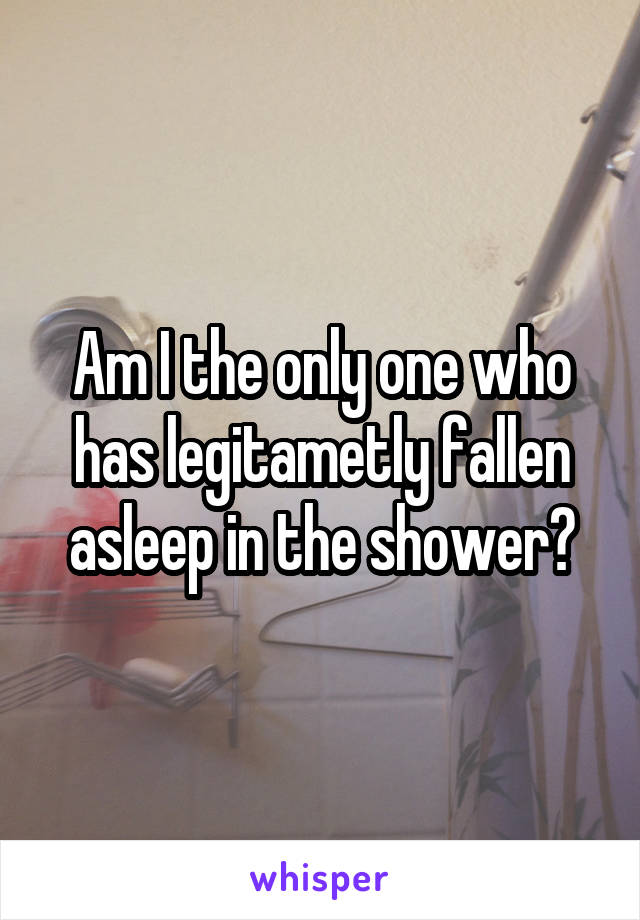 Am I the only one who has legitametly fallen asleep in the shower?