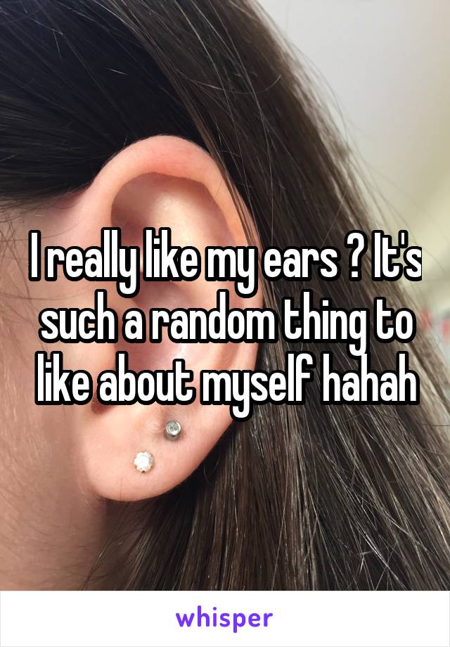 I really like my ears ? It's such a random thing to like about myself hahah