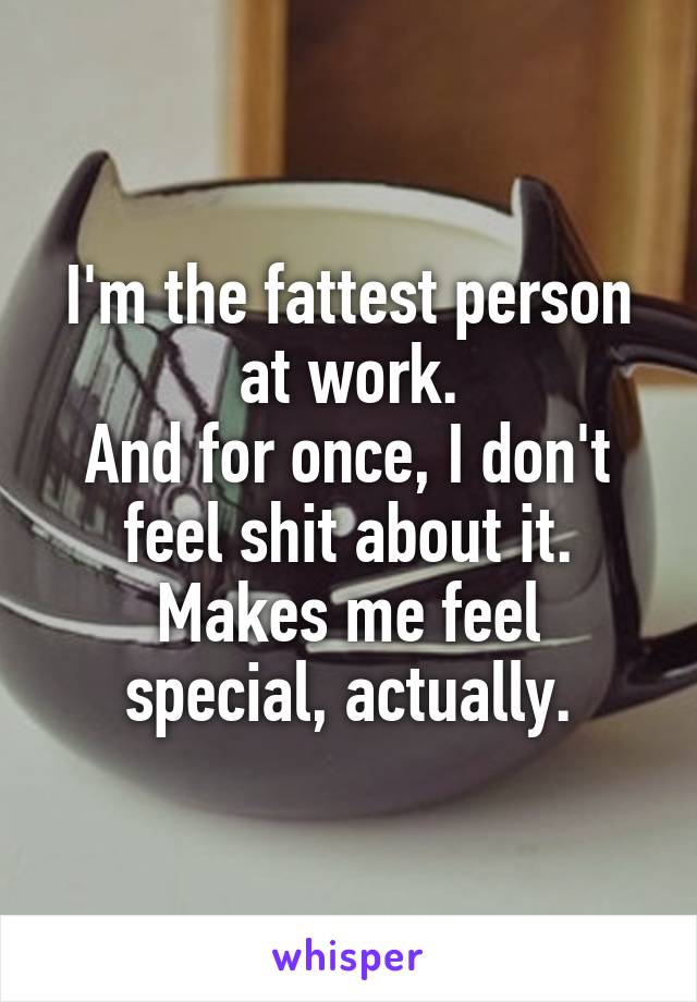 I'm the fattest person at work.
And for once, I don't feel shit about it.
Makes me feel special, actually.