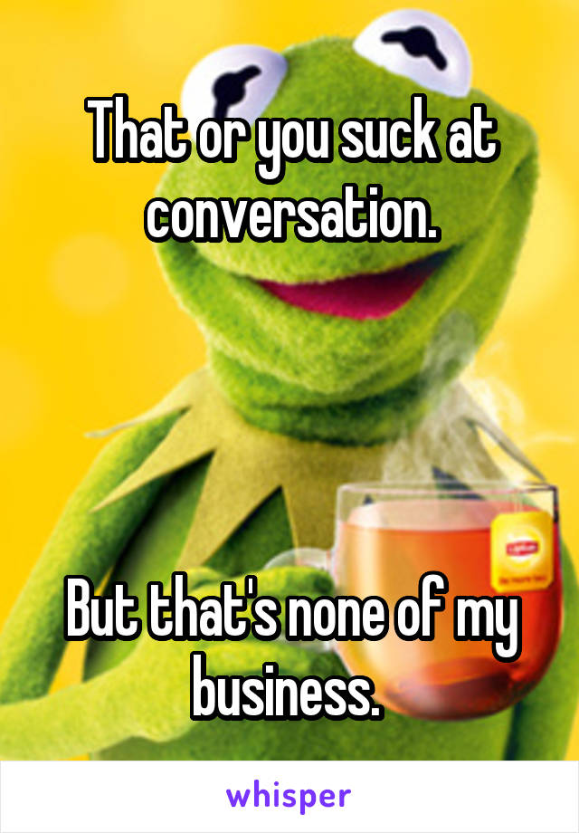 That or you suck at conversation.




But that's none of my business. 