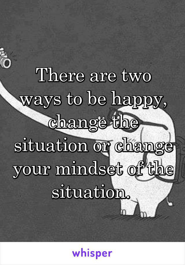 There are two ways to be happy, change the situation or change your mindset of the situation. 