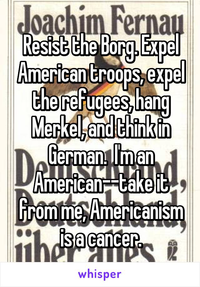 Resist the Borg. Expel American troops, expel the refugees, hang Merkel, and think in German.  I'm an American--take it from me, Americanism is a cancer.