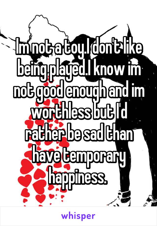 Im not a toy.I don't like being played.I know im not good enough and im worthless but I'd rather be sad than have temporary happiness. 