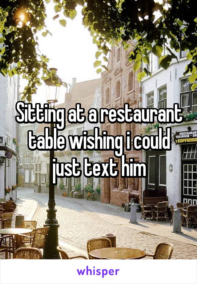 Sitting at a restaurant table wishing i could just text him