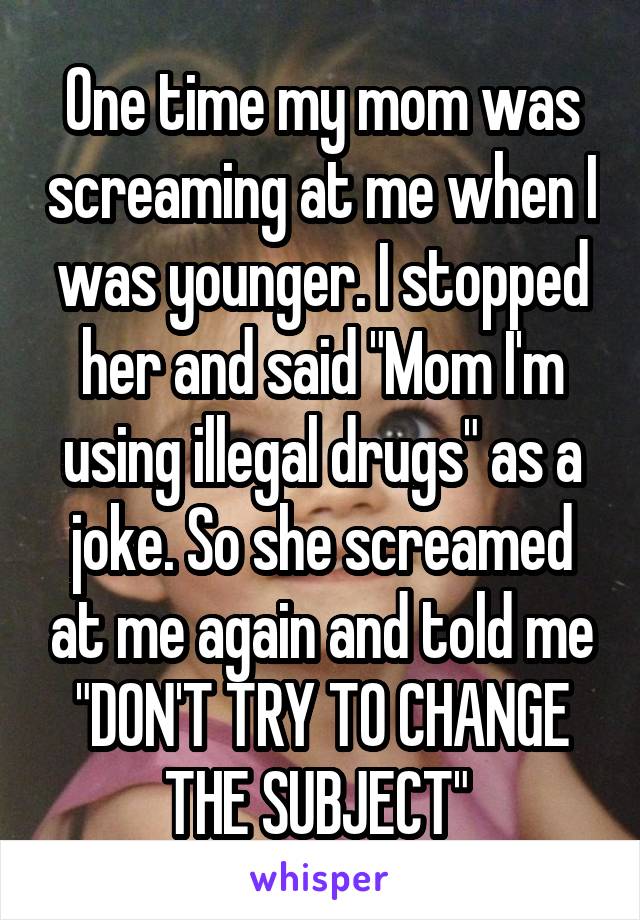 One time my mom was screaming at me when I was younger. I stopped her and said "Mom I'm using illegal drugs" as a joke. So she screamed at me again and told me "DON'T TRY TO CHANGE THE SUBJECT" 