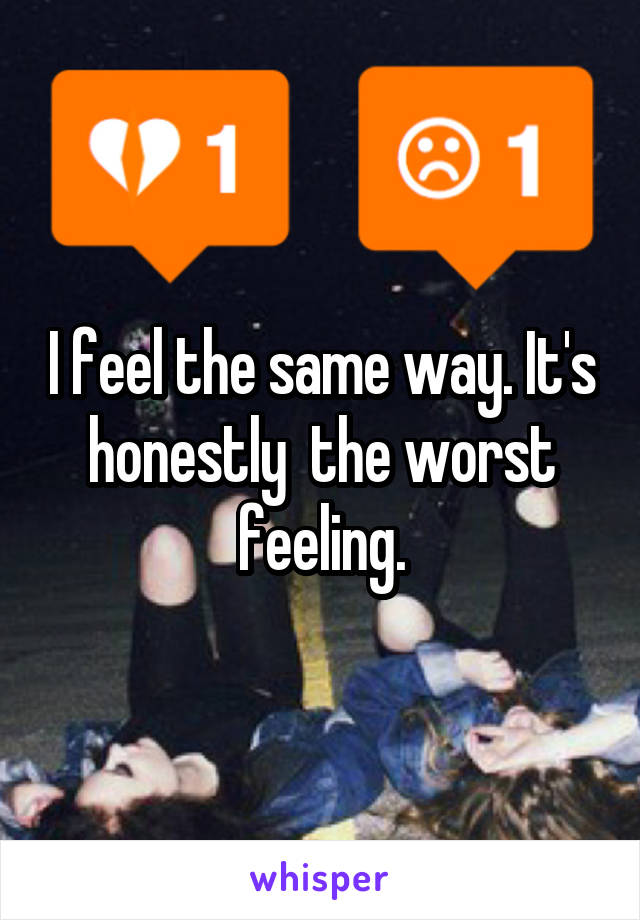 I feel the same way. It's honestly  the worst feeling.