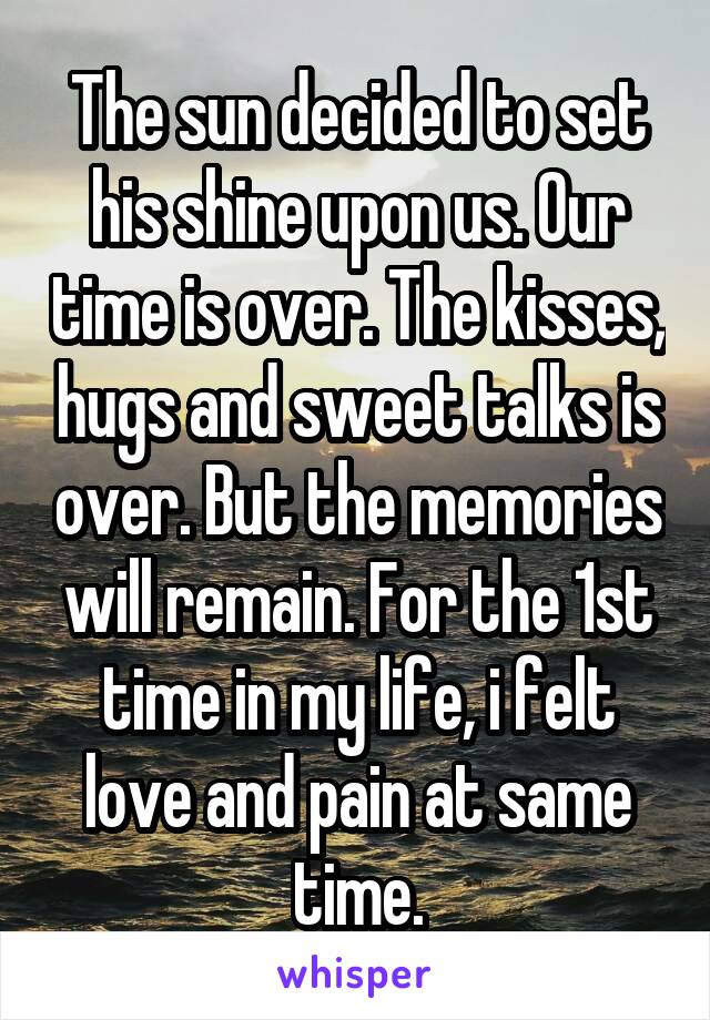 The sun decided to set his shine upon us. Our time is over. The kisses, hugs and sweet talks is over. But the memories will remain. For the 1st time in my life, i felt love and pain at same time.