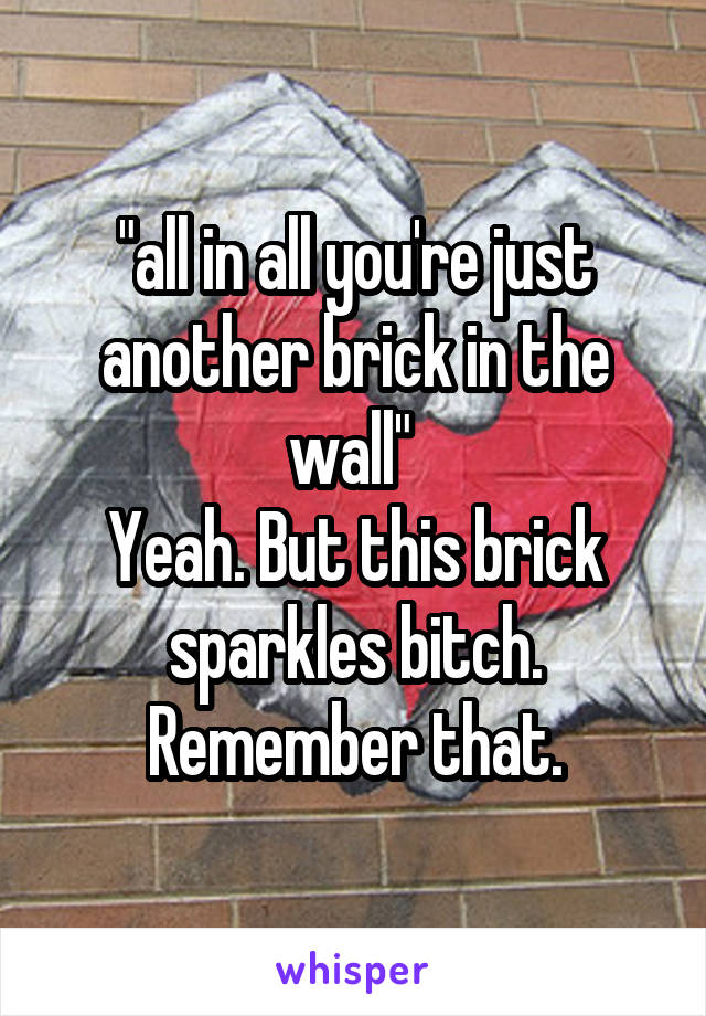 "all in all you're just another brick in the wall" 
Yeah. But this brick sparkles bitch. Remember that.
