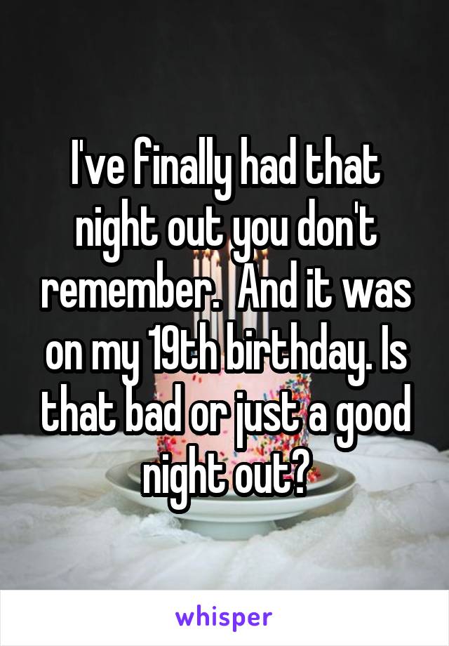 I've finally had that night out you don't remember.  And it was on my 19th birthday. Is that bad or just a good night out?
