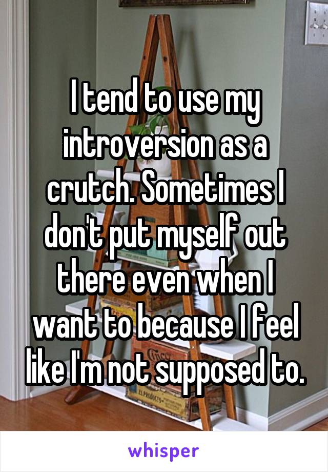 I tend to use my introversion as a crutch. Sometimes I don't put myself out there even when I want to because I feel like I'm not supposed to.