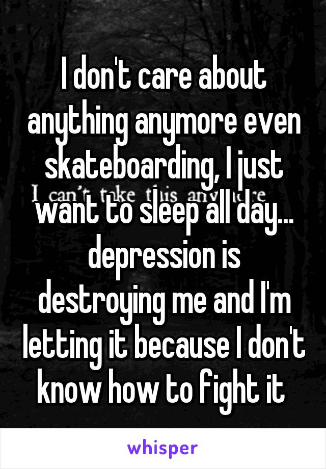 I don't care about anything anymore even skateboarding, I just want to sleep all day... depression is destroying me and I'm letting it because I don't know how to fight it 