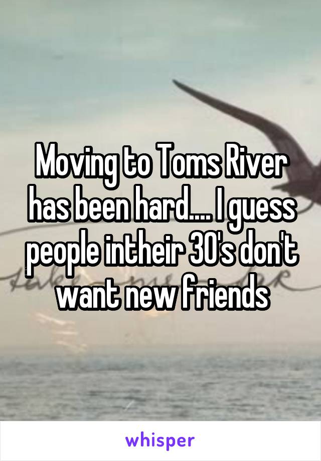 Moving to Toms River has been hard.... I guess people intheir 30's don't want new friends