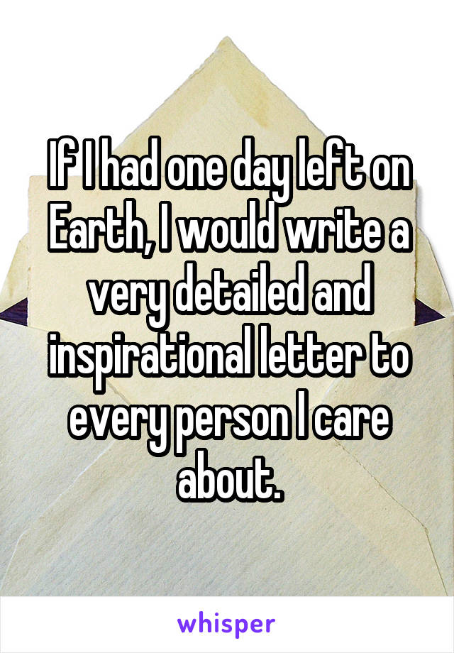 If I had one day left on Earth, I would write a very detailed and inspirational letter to every person I care about.