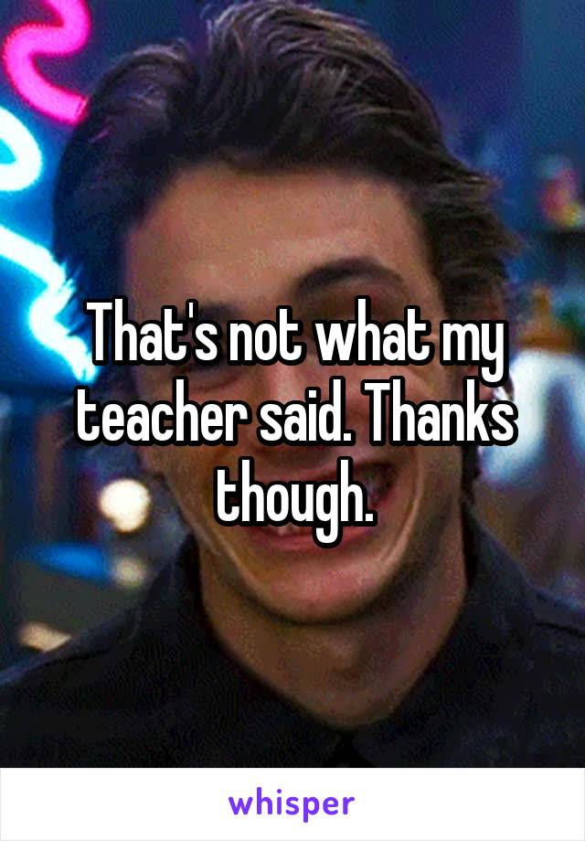 That's not what my teacher said. Thanks though.