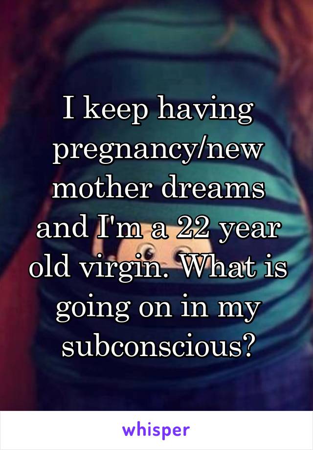 I keep having pregnancy/new mother dreams and I'm a 22 year old virgin. What is going on in my subconscious?