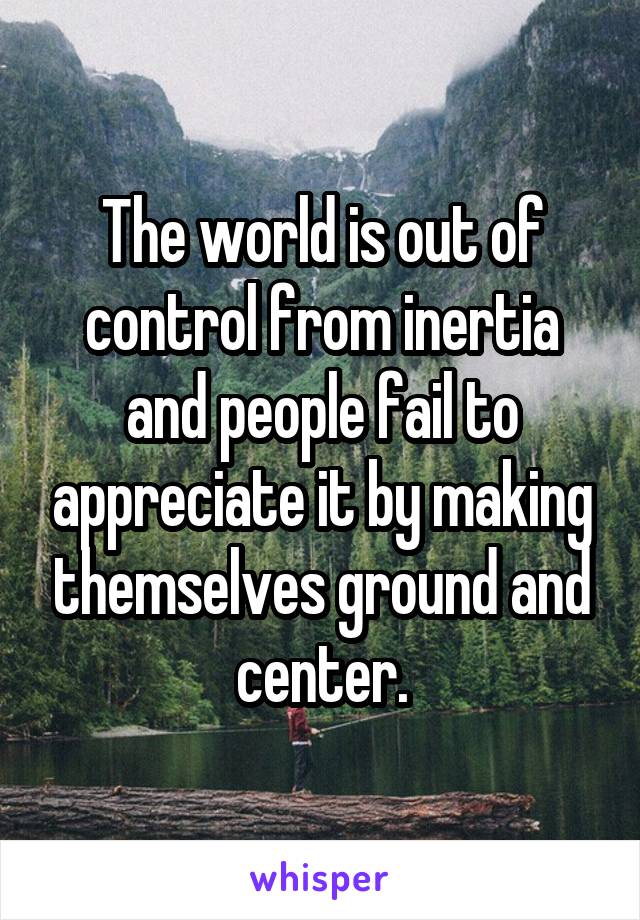 The world is out of control from inertia and people fail to appreciate it by making themselves ground and center.