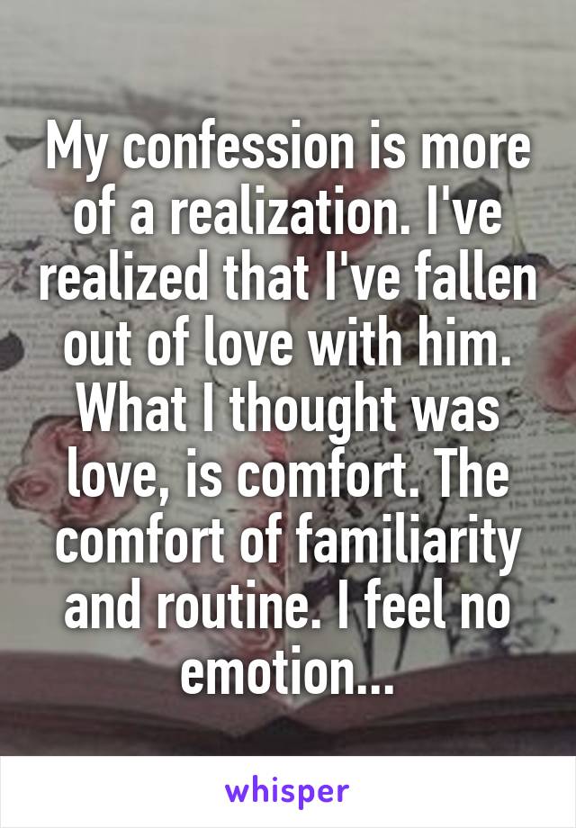 My confession is more of a realization. I've realized that I've fallen out of love with him. What I thought was love, is comfort. The comfort of familiarity and routine. I feel no emotion...