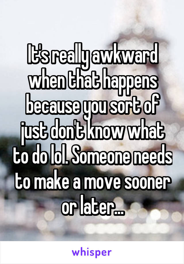 It's really awkward when that happens because you sort of just don't know what to do lol. Someone needs to make a move sooner or later...