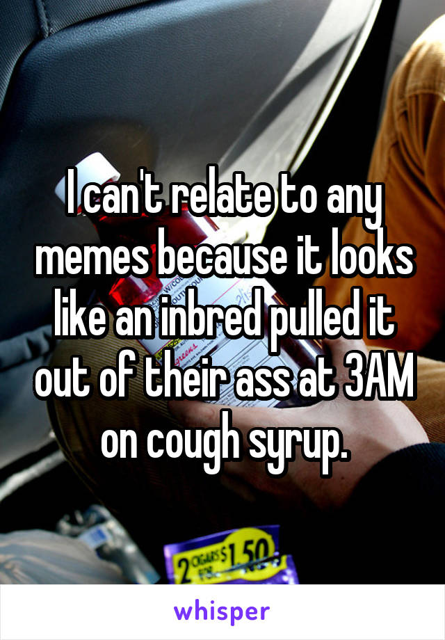 I can't relate to any memes because it looks like an inbred pulled it out of their ass at 3AM on cough syrup.