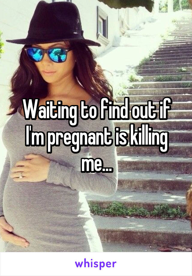 Waiting to find out if I'm pregnant is killing me...