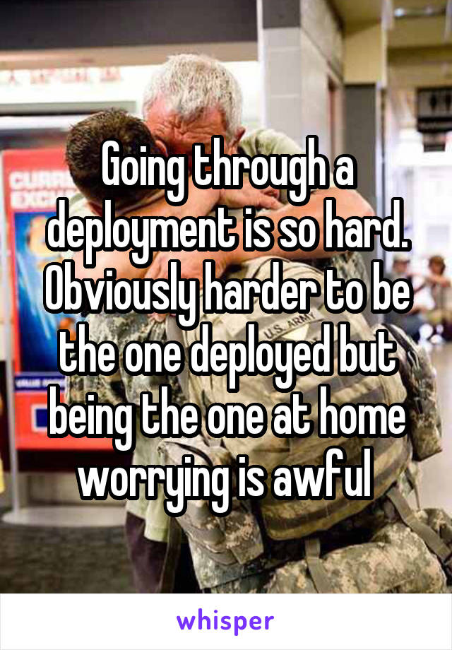 Going through a deployment is so hard. Obviously harder to be the one deployed but being the one at home worrying is awful 