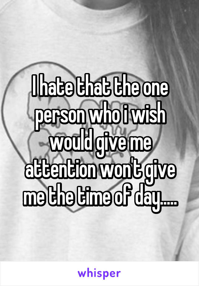 I hate that the one person who i wish would give me attention won't give me the time of day.....