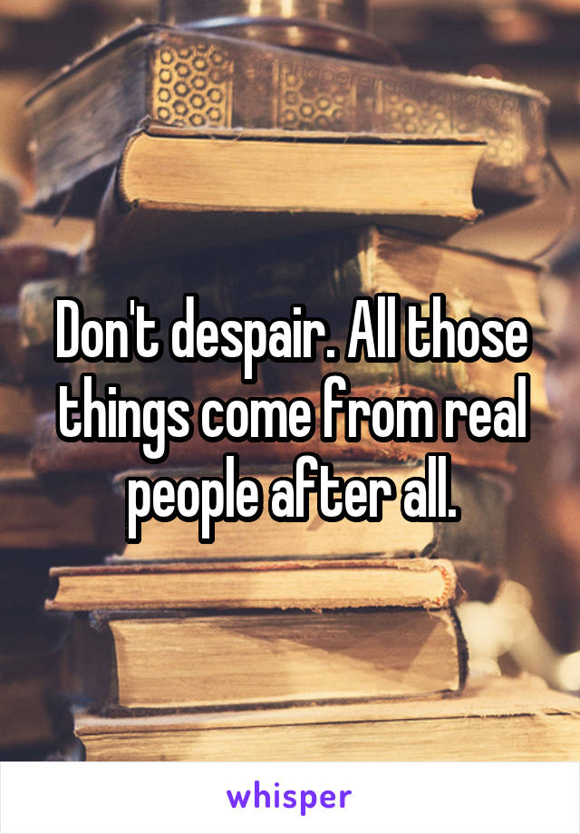 Don't despair. All those things come from real people after all.