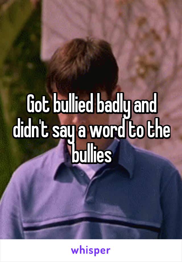 Got bullied badly and didn't say a word to the bullies