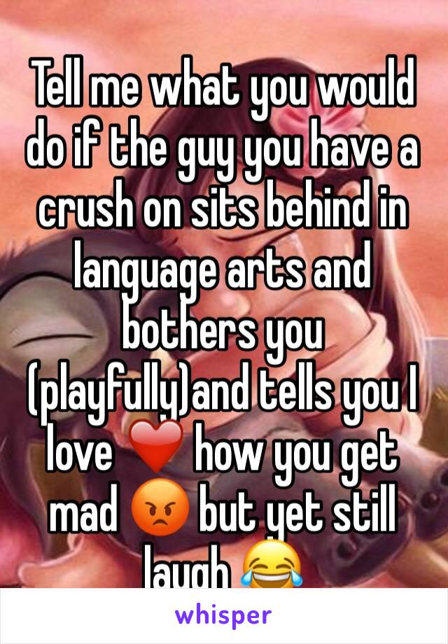 Tell me what you would do if the guy you have a crush on sits behind in language arts and bothers you (playfully)and tells you I love ❤️ how you get mad 😡 but yet still laugh 😂 