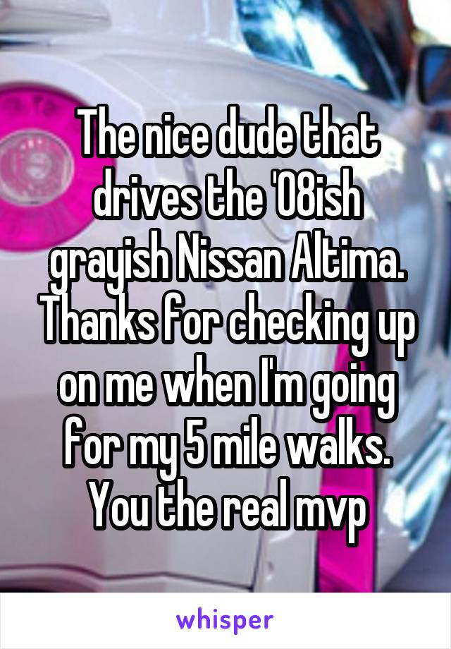 The nice dude that drives the '08ish grayish Nissan Altima. Thanks for checking up on me when I'm going for my 5 mile walks. You the real mvp