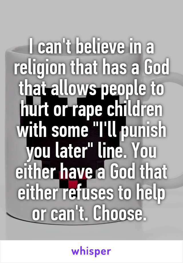 I can't believe in a religion that has a God that allows people to hurt or rape children with some "I'll punish you later" line. You either have a God that either refuses to help or can't. Choose. 