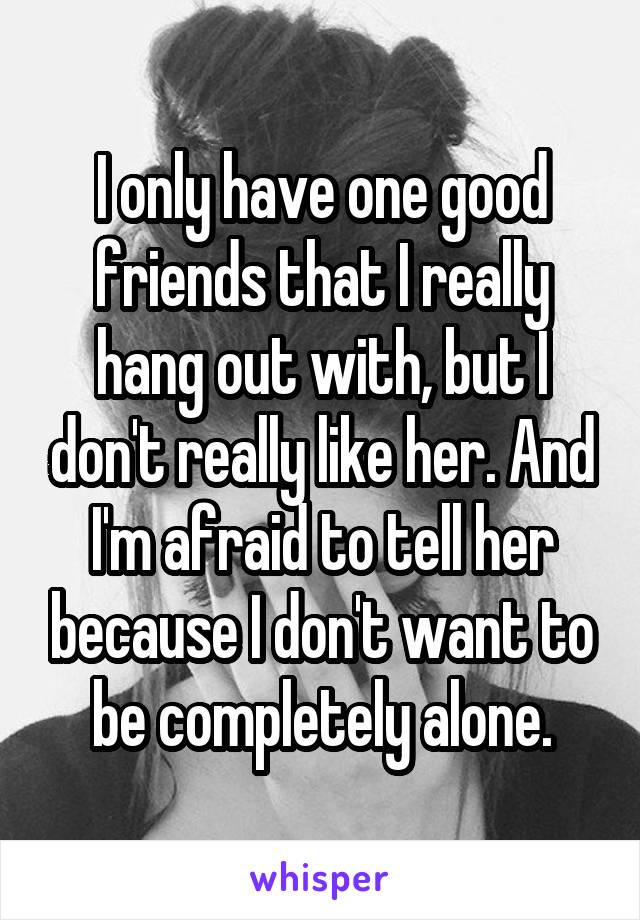 I only have one good friends that I really hang out with, but I don't really like her. And I'm afraid to tell her because I don't want to be completely alone.
