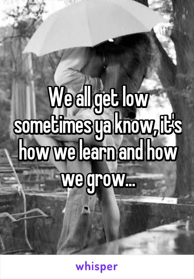 We all get low sometimes ya know, it's how we learn and how we grow...