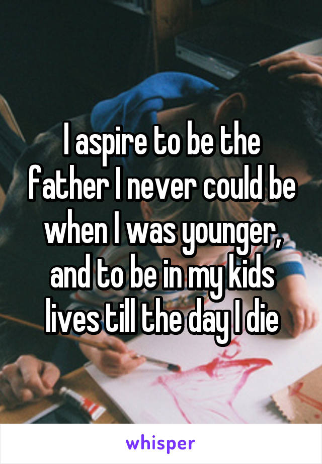 I aspire to be the father I never could be when I was younger, and to be in my kids lives till the day I die