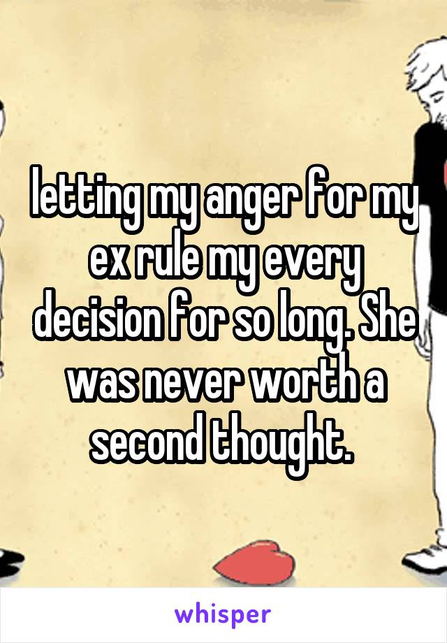 letting my anger for my ex rule my every decision for so long. She was never worth a second thought. 