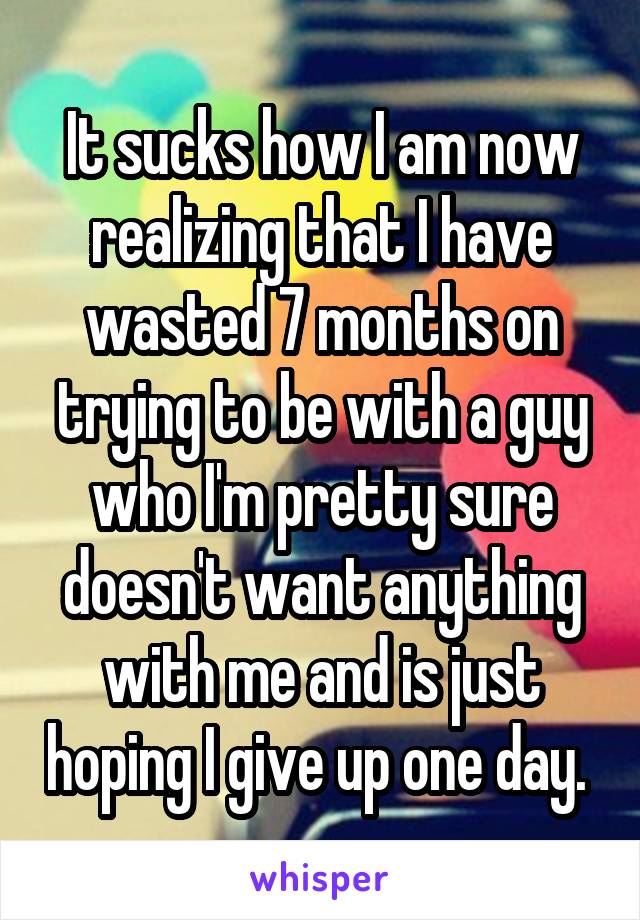 It sucks how I am now realizing that I have wasted 7 months on trying to be with a guy who I'm pretty sure doesn't want anything with me and is just hoping I give up one day. 